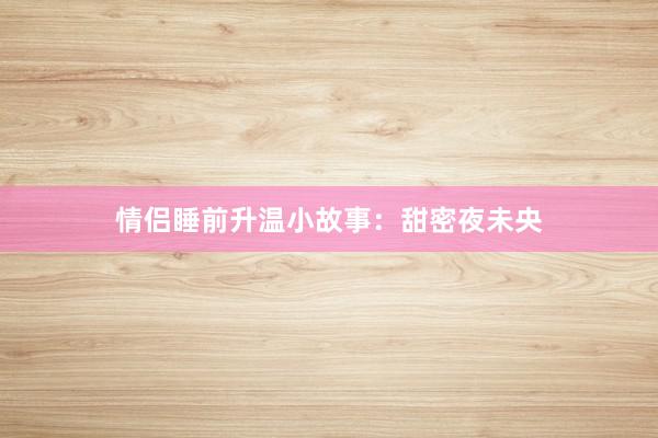 情侣睡前升温小故事：甜密夜未央
